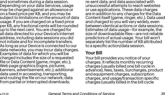 v.7-1-13  General Terms and Conditions of Service  35and sometimes during a data session. Depending on your data Services, usage may be charged against an allowance or on a ixed price per KB, and you may be subject to limitations on the amount of data usage. If you are charged on a ixed price per KB, any fractional cents will be rounded up to the next cent. You are charged for all data directed to your Device’s Internet address, including data sessions you did not initiate and for incomplete transfers. As long as your Device is connected to our data networks, you may incur data charges. Examples of data for which you will be charged includes the size of a requested ile or Data Content (game, ringer, etc.); Web page graphics (logos, pictures, banners, advertisement, etc.); additional data used in accessing, transporting, and routing the ile on our network; data from partial or interrupted downloads; re-sent data; and data associated with unsuccessful attempts to reach websites or use applications. These data charges are in addition to any charges for the Data Content itself (game, ringer, etc.). Data used and charged to you will vary widely, even between identical actions or data sessions. Estimates of data usage—for example, the size of downloadable iles—are not reliable predictors of actual usage. Your bill won’t separately list the number of KB attributed to a speciic action/data session.Your BillYour bill provides you notice of your charges. It relects monthly recurring charges (usually billed one bill cycle in advance), fees, taxes, Surcharges, product and equipment charges, subscription charges, and usage/transaction speciic charges (usually billed in the bill cycle  34 General Terms and Conditions of Service  v.7-1-13