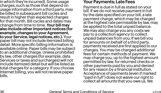 in which they’re incurred). Some usage charges, such as those that depend on usage information from a third party, may be billed in subsequent bill cycles and result in higher than expected charges for that month. Bill cycles and dates may change from time to time. Your bill may also include other important notices (for example, changes to your Agreement, to your Service, legal notices, etc.). Your paper bill may not include itemized billing detail. More speciic billing information is available online. Paper bills may be subject to an additional charge. Unless prohibited by law, other charges (for example, data Services or taxes and surcharges) will not include itemized detail but will be listed as total charges for a category. If you choose Internet billing, you will not receive paper bills.Your Payments; Late Fees Payment is due in full as stated on your bill. If we do not receive payment in full by the date speciied on your bill, a late payment charge, which may be charged at the highest rate permissible by law, may be applied to the total unpaid balance. We may also charge you any costs we pay to a collection agency to collect unpaid balances from you. If we bill you for amounts on behalf of a third party, payments received are irst applied to our charges. You may be charged additional fees for certain methods of payment. We may charge you, up to the highest amount permitted by law, for returned checks or other payments paid by you and denied for any reason by a inancial institution. Acceptance of payments (even if marked “paid in full”) does not waive our right to collect all amounts that you owe us. We v.7-1-13  General Terms and Conditions of Service  37 36 General Terms and Conditions of Service  v.7-1-13
