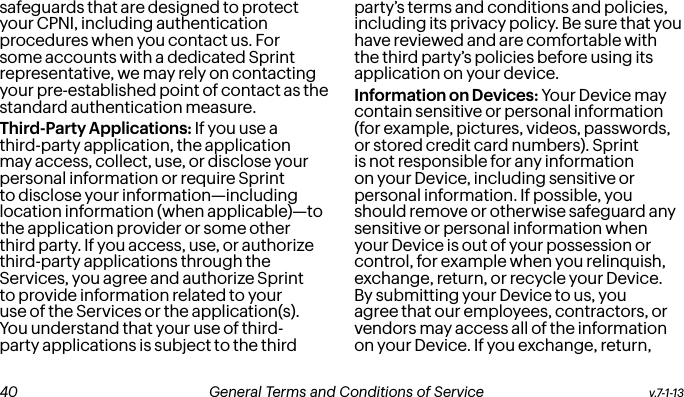safeguards that are designed to protect your CPNI, including authentication procedures when you contact us. For some accounts with a dedicated Sprint representative, we may rely on contacting your pre-established point of contact as the standard authentication measure.Third-Party Applications: If you use a third-party application, the application may access, collect, use, or disclose your personal information or require Sprint to disclose your information—including location information (when applicable)—to the application provider or some other third party. If you access, use, or authorize third-party applications through the Services, you agree and authorize Sprint to provide information related to your use of the Services or the application(s). You understand that your use of third-party applications is subject to the third party’s terms and conditions and policies, including its privacy policy. Be sure that you have reviewed and are comfortable with the third party’s policies before using its application on your device.Information on Devices: Your Device may contain sensitive or personal information (for example, pictures, videos, passwords, or stored credit card numbers). Sprint is not responsible for any information on your Device, including sensitive or personal information. If possible, you should remove or otherwise safeguard any sensitive or personal information when your Device is out of your possession or control, for example when you relinquish, exchange, return, or recycle your Device. By submitting your Device to us, you agree that our employees, contractors, or vendors may access all of the information on your Device. If you exchange, return, v.7-1-13  General Terms and Conditions of Service  41 40 General Terms and Conditions of Service  v.7-1-13