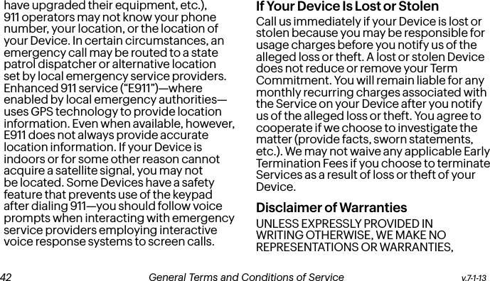 have upgraded their equipment, etc.), 911 operators may not know your phone number, your location, or the location of your Device. In certain circumstances, an emergency call may be routed to a state patrol dispatcher or alternative location set by local emergency service providers. Enhanced 911 service (“E911”)—where enabled by local emergency authorities—uses GPS technology to provide location information. Even when available, however, E911 does not always provide accurate location information. If your Device is indoors or for some other reason cannot acquire a satellite signal, you may not be located. Some Devices have a safety feature that prevents use of the keypad after dialing 911—you should follow voice prompts when interacting with emergency service providers employing interactive voice response systems to screen calls.If Your Device Is Lost or Stolen Call us immediately if your Device is lost or stolen because you may be responsible for usage charges before you notify us of the alleged loss or theft. A lost or stolen Device does not reduce or remove your Term Commitment. You will remain liable for any monthly recurring charges associated with the Service on your Device after you notify us of the alleged loss or theft. You agree to cooperate if we choose to investigate the matter (provide facts, sworn statements, etc.). We may not waive any applicable Early Termination Fees if you choose to terminate Services as a result of loss or theft of your Device.Disclaimer of Warranties UNLESS EXPRESSLY PROVIDED IN WRITING OTHERWISE, WE MAKE NO REPRESENTATIONS OR WARRANTIES, v.7-1-13  General Terms and Conditions of Service  43 42 General Terms and Conditions of Service  v.7-1-13