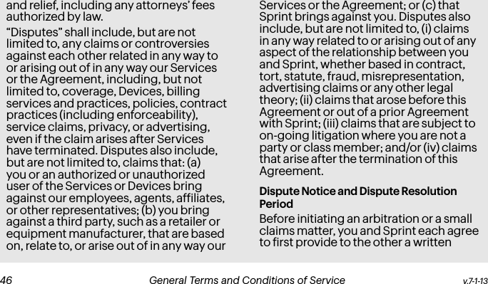 and relief, including any attorneys’ fees authorized by law.“Disputes” shall include, but are not limited to, any claims or controversies against each other related in any way to or arising out of in any way our Services or the Agreement, including, but not limited to, coverage, Devices, billing services and practices, policies, contract practices (including enforceability), service claims, privacy, or advertising, even if the claim arises after Services have terminated. Disputes also include, but are not limited to, claims that: (a) you or an authorized or unauthorized user of the Services or Devices bring against our employees, agents, afiliates, or other representatives; (b) you bring against a third party, such as a retailer or equipment manufacturer, that are based on, relate to, or arise out of in any way our Services or the Agreement; or (c) that Sprint brings against you. Disputes also include, but are not limited to, (i) claims in any way related to or arising out of any aspect of the relationship between you and Sprint, whether based in contract, tort, statute, fraud, misrepresentation, advertising claims or any other legal theory; (ii) claims that arose before this Agreement or out of a prior Agreement with Sprint; (iii) claims that are subject to on-going litigation where you are not a party or class member; and/or (iv) claims that arise after the termination of this Agreement.Dispute Notice and Dispute Resolution PeriodBefore initiating an arbitration or a small claims matter, you and Sprint each agree to irst provide to the other a written v.7-1-13  General Terms and Conditions of Service  47 46 General Terms and Conditions of Service  v.7-1-13