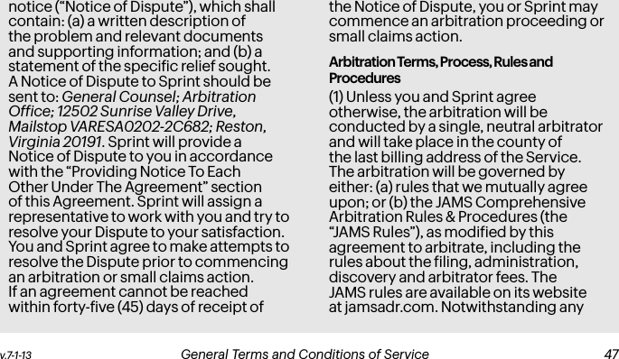v.7-1-13  General Terms and Conditions of Service  47notice (“Notice of Dispute”), which shall contain: (a) a written description of the problem and relevant documents and supporting information; and (b) a statement of the speciic relief sought. A Notice of Dispute to Sprint should be sent to: General Counsel; Arbitration Ofice; 12502 Sunrise Valley Drive, Mailstop VARESA0202-2C682; Reston, Virginia 20191. Sprint will provide a Notice of Dispute to you in accordance with the “Providing Notice To Each Other Under The Agreement” section of this Agreement. Sprint will assign a representative to work with you and try to resolve your Dispute to your satisfaction. You and Sprint agree to make attempts to resolve the Dispute prior to commencing an arbitration or small claims action. If an agreement cannot be reached within forty-ive (45) days of receipt of the Notice of Dispute, you or Sprint may commence an arbitration proceeding or small claims action.Arbitration Terms, Process, Rules and Procedures(1) Unless you and Sprint agree otherwise, the arbitration will be conducted by a single, neutral arbitrator and will take place in the county of the last billing address of the Service. The arbitration will be governed by either: (a) rules that we mutually agree upon; or (b) the JAMS Comprehensive Arbitration Rules &amp; Procedures (the “JAMS Rules”), as modiied by this agreement to arbitrate, including the rules about the iling, administration, discovery and arbitrator fees. The JAMS rules are available on its website at jamsadr.com. Notwithstanding any 46 General Terms and Conditions of Service v.7-1-13