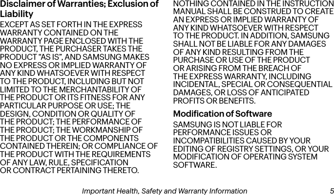 Disclaimer of Warranties; Exclusion of LiabilityEXCEPT AS SET FORTH IN THE EXPRESS WARRANTY CONTAINED ON THE WARRANTY PAGE ENCLOSED WITH THE PRODUCT, THE PURCHASER TAKES THE PRODUCT “AS IS”, AND SAMSUNG MAKES NO EXPRESS OR IMPLIED WARRANTY OF ANY KIND WHATSOEVER WITH RESPECT TO THE PRODUCT, INCLUDING BUT NOT LIMITED TO THE MERCHANTABILITY OF THE PRODUCT OR ITS FITNESS FOR ANY PARTICULAR PURPOSE OR USE; THE DESIGN, CONDITION OR QUALITY OF THE PRODUCT; THE PERFORMANCE OF THE PRODUCT; THE WORKMANSHIP OF THE PRODUCT OR THE COMPONENTS CONTAINED THEREIN; OR COMPLIANCE OF THE PRODUCT WITH THE REQUIREMENTS OF ANY LAW, RULE, SPECIFICATION OR CONTRACT PERTAINING THERETO. NOTHING CONTAINED IN THE INSTRUCTION MANUAL SHALL BE CONSTRUED TO CREATE AN EXPRESS OR IMPLIED WARRANTY OF ANY KIND WHATSOEVER WITH RESPECT TO THE PRODUCT. IN ADDITION, SAMSUNG SHALL NOT BE LIABLE FOR ANY DAMAGES OF ANY KIND RESULTING FROM THE PURCHASE OR USE OF THE PRODUCT OR ARISING FROM THE BREACH OF THE EXPRESS WARRANTY, INCLUDING INCIDENTAL, SPECIAL OR CONSEQUENTIAL DAMAGES, OR LOSS OF ANTICIPATED PROFITS OR BENEFITS.Modiication of SoftwareSAMSUNG IS NOT LIABLE FOR PERFORMANCE ISSUES OR INCOMPATIBILITIES CAUSED BY YOUR EDITING OF REGISTRY SETTINGS, OR YOUR MODIFICATION OF OPERATING SYSTEM SOFTWARE. 4Important Health, Safety and Warranty Information Important Health, Safety and Warranty Information  5