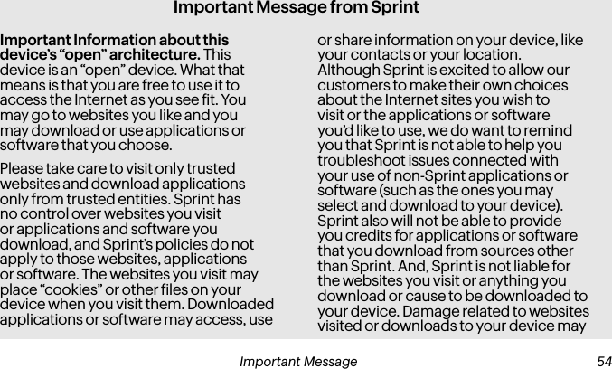 Important Message from SprintImportant Information about this device’s “open” architecture. This device is an “open” device. What that means is that you are free to use it to access the Internet as you see it. You may go to websites you like and you may download or use applications or software that you choose.Please take care to visit only trusted websites and download applications only from trusted entities. Sprint has no control over websites you visit or applications and software you download, and Sprint’s policies do not apply to those websites, applications or software. The websites you visit may place “cookies” or other iles on your device when you visit them. Downloaded applications or software may access, use or share information on your device, like your contacts or your location. Although Sprint is excited to allow our customers to make their own choices about the Internet sites you wish to visit or the applications or software you’d like to use, we do want to remind you that Sprint is not able to help you troubleshoot issues connected with your use of non-Sprint applications or software (such as the ones you may select and download to your device). Sprint also will not be able to provide you credits for applications or software that you download from sources other than Sprint. And, Sprint is not liable for the websites you visit or anything you download or cause to be downloaded to your device. Damage related to websites visited or downloads to your device may Important Message  54 55 Important Message