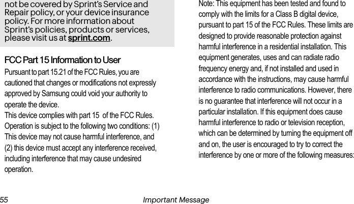 Important Message 54not be covered by Sprint’s Service and Repair policy, or your device insurance policy. For more information about Sprint’s policies, products or services, please visit us at sprint.com. 55 Important MessageFCC Part 15 Information to UserPursuant to part 15.21 of the FCC Rules, you are cautioned that changes or modifications not expressly approved by Samsung could void your authority to operate the device.This device complies with part 15  of the FCC Rules. Operation is subject to the following two conditions: (1) This device may not cause harmful interference, and (2) this device must accept any interference received, including interference that may cause undesired operation.Note: This equipment has been tested and found to comply with the limits for a Class B digital device, pursuant to part 15 of the FCC Rules. These limits are designed to provide reasonable protection against harmful interference in a residential installation. This equipment generates, uses and can radiate radio frequency energy and, if not installed and used in accordance with the instructions, may cause harmful interference to radio communications. However, there is no guarantee that interference will not occur in a particular installation. If this equipment does cause harmful interference to radio or television reception, which can be determined by turning the equipment off and on, the user is encouraged to try to correct the interference by one or more of the following measures: