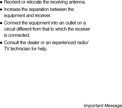 Important Message●Reorient or relocate the receiving antenna.●Increase the separation between the equipment and receiver.●Connect the equipment into an outlet on a circuit different from that to which the receiver is connected.●Consult the dealer or an experienced radio/TV technician for help.