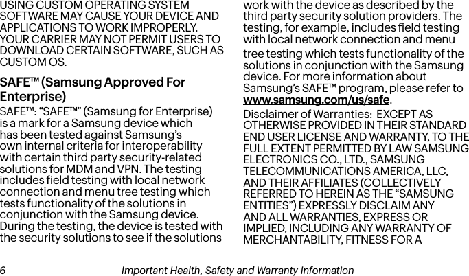 USING CUSTOM OPERATING SYSTEM SOFTWARE MAY CAUSE YOUR DEVICE AND APPLICATIONS TO WORK IMPROPERLY. YOUR CARRIER MAY NOT PERMIT USERS TO DOWNLOAD CERTAIN SOFTWARE, SUCH AS CUSTOM OS.SAFE™ (Samsung Approved For Enterprise) SAFE™: “SAFE™” (Samsung for Enterprise) is a mark for a Samsung device which has been tested against Samsung’s own internal criteria for interoperability with certain third party security-related solutions for MDM and VPN. The testing includes ield testing with local network connection and menu tree testing which tests functionality of the solutions in conjunction with the Samsung device.  During the testing, the device is tested with the security solutions to see if the solutions work with the device as described by the third party security solution providers. The testing, for example, includes ield testing with local network connection and menutree testing which tests functionality of the solutions in conjunction with the Samsung device. For more information about Samsung’s SAFE™ program, please refer to www.samsung.com/us/safe.Disclaimer of Warranties:  EXCEPT AS OTHERWISE PROVIDED IN THEIR STANDARD END USER LICENSE AND WARRANTY, TO THE FULL EXTENT PERMITTED BY LAW SAMSUNG ELECTRONICS CO., LTD., SAMSUNG TELECOMMUNICATIONS AMERICA, LLC, AND THEIR AFFILIATES (COLLECTIVELY REFERRED TO HEREIN AS THE “SAMSUNG ENTITIES”) EXPRESSLY DISCLAIM ANY AND ALL WARRANTIES, EXPRESS OR IMPLIED, INCLUDING ANY WARRANTY OF MERCHANTABILITY, FITNESS FOR A  6 Important Health, Safety and Warranty Information Important Health, Safety and Warranty Information 7