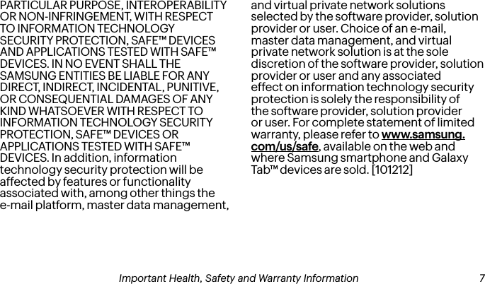 PARTICULAR PURPOSE, INTEROPERABILITY OR NON-INFRINGEMENT, WITH RESPECT TO INFORMATION TECHNOLOGY SECURITY PROTECTION, SAFE™ DEVICES AND APPLICATIONS TESTED WITH SAFE™ DEVICES. IN NO EVENT SHALL THE SAMSUNG ENTITIES BE LIABLE FOR ANY DIRECT, INDIRECT, INCIDENTAL, PUNITIVE, OR CONSEQUENTIAL DAMAGES OF ANY KIND WHATSOEVER WITH RESPECT TO INFORMATION TECHNOLOGY SECURITY PROTECTION, SAFE™ DEVICES OR APPLICATIONS TESTED WITH SAFE™ DEVICES. In addition, information technology security protection will be affected by features or functionality associated with, among other things the e-mail platform, master data management, and virtual private network solutions selected by the software provider, solution provider or user. Choice of an e-mail, master data management, and virtual private network solution is at the sole discretion of the software provider, solution provider or user and any associated effect on information technology security protection is solely the responsibility of the software provider, solution provider or user. For complete statement of limited warranty, please refer to www.samsung.com/us/safe, available on the web and where Samsung smartphone and Galaxy Tab™ devices are sold. [101212] 6Important Health, Safety and Warranty Information Important Health, Safety and Warranty Information  7