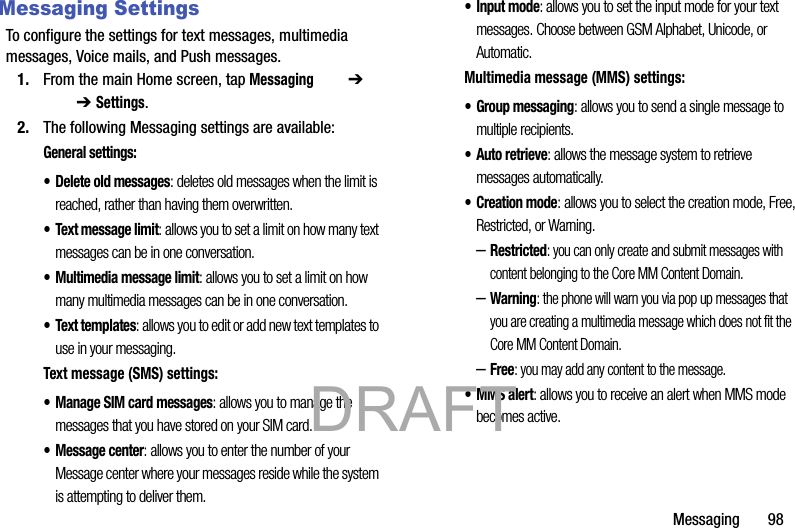 Messaging       98Messaging SettingsTo configure the settings for text messages, multimedia messages, Voice mails, and Push messages.1. From the main Home screen, tap Messaging  ➔   ➔ Settings. 2. The following Messaging settings are available:General settings:• Delete old messages: deletes old messages when the limit is reached, rather than having them overwritten.• Text message limit: allows you to set a limit on how many text messages can be in one conversation.• Multimedia message limit: allows you to set a limit on how many multimedia messages can be in one conversation.• Text templates: allows you to edit or add new text templates to use in your messaging.Text message (SMS) settings:• Manage SIM card messages: allows you to manage the messages that you have stored on your SIM card.• Message center: allows you to enter the number of your Message center where your messages reside while the system is attempting to deliver them.• Input mode: allows you to set the input mode for your text messages. Choose between GSM Alphabet, Unicode, or Automatic.Multimedia message (MMS) settings:•Group messaging: allows you to send a single message to multiple recipients.•Auto retrieve: allows the message system to retrieve messages automatically.•Creation mode: allows you to select the creation mode, Free, Restricted, or Warning.–Restricted: you can only create and submit messages with content belonging to the Core MM Content Domain.–Warning: the phone will warn you via pop up messages that you are creating a multimedia message which does not fit the Core MM Content Domain.–Free: you may add any content to the message.• MMS alert: allows you to receive an alert when MMS mode becomes active.           DRAFT 