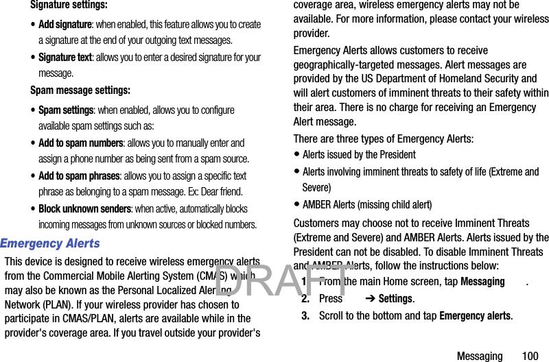 Messaging       100Signature settings:• Add signature: when enabled, this feature allows you to create a signature at the end of your outgoing text messages.• Signature text: allows you to enter a desired signature for your message.Spam message settings:• Spam settings: when enabled, allows you to configure available spam settings such as:• Add to spam numbers: allows you to manually enter and assign a phone number as being sent from a spam source.• Add to spam phrases: allows you to assign a specific text phrase as belonging to a spam message. Ex: Dear friend.• Block unknown senders: when active, automatically blocks incoming messages from unknown sources or blocked numbers.Emergency AlertsThis device is designed to receive wireless emergency alerts from the Commercial Mobile Alerting System (CMAS) which may also be known as the Personal Localized Alerting Network (PLAN). If your wireless provider has chosen to participate in CMAS/PLAN, alerts are available while in the provider&apos;s coverage area. If you travel outside your provider&apos;s coverage area, wireless emergency alerts may not be available. For more information, please contact your wireless provider.Emergency Alerts allows customers to receive geographically-targeted messages. Alert messages are provided by the US Department of Homeland Security and will alert customers of imminent threats to their safety within their area. There is no charge for receiving an Emergency Alert message.There are three types of Emergency Alerts:• Alerts issued by the President• Alerts involving imminent threats to safety of life (Extreme and Severe)• AMBER Alerts (missing child alert)Customers may choose not to receive Imminent Threats (Extreme and Severe) and AMBER Alerts. Alerts issued by the President can not be disabled. To disable Imminent Threats and AMBER Alerts, follow the instructions below:1. From the main Home screen, tap Messaging .2. Press  ➔ Settings.3. Scroll to the bottom and tap Emergency alerts.           DRAFT            DRAFT 