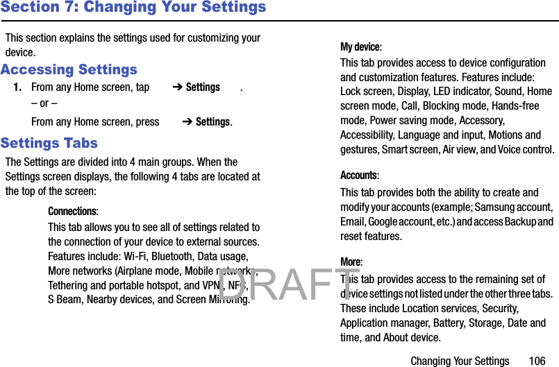 Changing Your Settings       106Section 7: Changing Your SettingsThis section explains the settings used for customizing your device.Accessing Settings1. From any Home screen, tap   ➔ Settings .– or –From any Home screen, press   ➔ Settings.Settings TabsThe Settings are divided into 4 main groups. When the Settings screen displays, the following 4 tabs are located at the top of the screen: Connections:This tab allows you to see all of settings related to the connection of your device to external sources. Features include: Wi-Fi, Bluetooth, Data usage, More networks (Airplane mode, Mobile networks, Tethering and portable hotspot, and VPN), NFC, S Beam, Nearby devices, and Screen Mirroring. My device:This tab provides access to device configuration and customization features. Features include: Lock screen, Display, LED indicator, Sound, Home screen mode, Call, Blocking mode, Hands-free mode, Power saving mode, Accessory, Accessibility, Language and input, Motions and gestures, Smart screen, Air view, and Voice control. Accounts:This tab provides both the ability to create and modify your accounts (example; Samsung account, Email, Google account, etc.) and access Backup and reset features. More:This tab provides access to the remaining set of device settings not listed under the other three tabs. These include Location services, Security, Application manager, Battery, Storage, Date and time, and About device.           DRAFT 