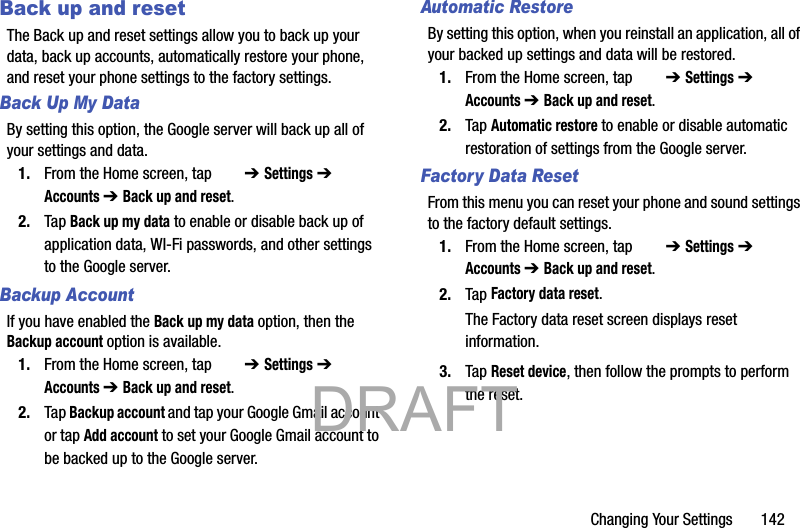 Changing Your Settings       142Back up and resetThe Back up and reset settings allow you to back up your data, back up accounts, automatically restore your phone, and reset your phone settings to the factory settings.Back Up My DataBy setting this option, the Google server will back up all of your settings and data.1. From the Home screen, tap   ➔ Settings ➔  Accounts ➔ Back up and reset.2. Tap Back up my data to enable or disable back up of application data, WI-Fi passwords, and other settings to the Google server.Backup AccountIf you have enabled the Back up my data option, then the Backup account option is available.1. From the Home screen, tap   ➔ Settings ➔  Accounts ➔ Back up and reset.2. Tap Backup account and tap your Google Gmail account or tap Add account to set your Google Gmail account to be backed up to the Google server.Automatic RestoreBy setting this option, when you reinstall an application, all of your backed up settings and data will be restored.1. From the Home screen, tap   ➔ Settings ➔  Accounts ➔ Back up and reset.2. Tap Automatic restore to enable or disable automatic restoration of settings from the Google server.Factory Data ResetFrom this menu you can reset your phone and sound settings to the factory default settings.1. From the Home screen, tap   ➔ Settings ➔  Accounts ➔ Back up and reset.2. Tap Factory data reset.The Factory data reset screen displays reset information.3. Tap Reset device, then follow the prompts to perform the reset.           DRAFT 