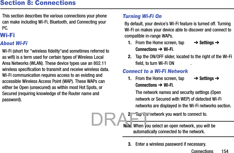 Connections       154Section 8: ConnectionsThis section describes the various connections your phone can make including Wi-Fi, Bluetooth, and Connecting your PC.Wi-Fi About Wi-FiWi-Fi (short for &quot;wireless fidelity&quot;and sometimes referred to as wifi) is a term used for certain types of Wireless Local Area Networks (WLAN). These device types use an 802.11 wireless specification to transmit and receive wireless data. Wi-Fi communication requires access to an existing and accessible Wireless Access Point (WAP). These WAPs can either be Open (unsecured) as within most Hot Spots, or Secured (requiring knowledge of the Router name and password).Turning Wi-Fi OnBy default, your device’s Wi-Fi feature is turned off. Turning Wi-Fi on makes your device able to discover and connect to compatible in-range WAPs.1. From the Home screen, tap   ➔ Settings ➔  Connections ➔ Wi-Fi.2. Tap the ON/OFF slider, located to the right of the Wi-Fi field, to turn Wi-Fi ON  .Connect to a Wi-Fi Network1. From the Home screen, tap   ➔ Settings ➔  Connections ➔ Wi-Fi.The network names and security settings (Open network or Secured with WEP) of detected Wi-Fi networks are displayed in the Wi-Fi networks section.2. Tap the network you want to connect to.Note: When you select an open network, you will be automatically connected to the network.3. Enter a wireless password if necessary.           DRAFT 