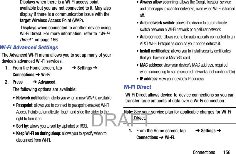 Connections       156Displays when there is a Wi-Fi access point available but you are not connected to it. May also display if there is a communication issue with the target Wireless Access Point (WAP). Displays when connected to another device using Wi-Fi Direct. For more information, refer to “Wi-Fi Direct”  on page 156.Wi-Fi Advanced SettingsThe Advanced Wi-Fi menu allows you to set up many of your device’s advanced Wi-Fi services.1. From the Home screen, tap   ➔ Settings ➔  Connections ➔ Wi-Fi.2. Press   ➔ Advanced.The following options are available:• Network notification: alerts you when a new WAP is available.•Passpoint: allows you to connect to passpoint-enabled Wi-Fi Access Points automatically. Touch and slide the slider to the right to turn it on  .•Sort by: allows you to sort by alphabet or RSSI.• Keep Wi-Fi on during sleep: allows you to specify when to disconnect from Wi-Fi.• Always allow scanning: allows the Google location service and other apps to scan for networks, even when Wi-Fi is turned off.• Auto network switch: allows the device to automatically switch between a Wi-Fi network or a cellular network.•Auto connect: allows you to be automatically connected to an AT&amp;T Wi-Fi Hotspot as soon as your phone detects it.• Install certificates: allows you to install security certificates that you have on a MicroSD card.•MAC address: view your device’s MAC address, required when connecting to some secured networks (not configurable).•IP address: view your device’s IP address.Wi-Fi Direct Wi-Fi Direct allows device-to-device connections so you can transfer large amounts of data over a Wi-Fi connection.Note: See your service plan for applicable charges for Wi-Fi Direct.1. From the Home screen, tap   ➔ Settings ➔  Connections ➔ Wi-Fi.           DRAFT 