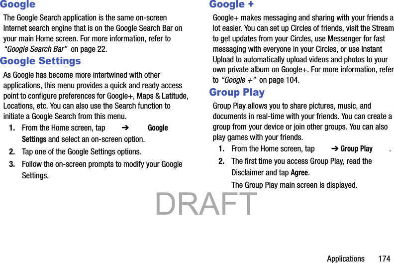 Applications       174GoogleThe Google Search application is the same on-screen Internet search engine that is on the Google Search Bar on your main Home screen. For more information, refer to “Google Search Bar”  on page 22.Google SettingsAs Google has become more intertwined with other applications, this menu provides a quick and ready access point to configure preferences for Google+, Maps &amp; Latitude, Locations, etc. You can also use the Search function to initiate a Google Search from this menu.1. From the Home screen, tap  ➔   Google Settings and select an on-screen option.2. Tap one of the Google Settings options.3. Follow the on-screen prompts to modify your Google Settings.Google +Google+ makes messaging and sharing with your friends a lot easier. You can set up Circles of friends, visit the Stream to get updates from your Circles, use Messenger for fast messaging with everyone in your Circles, or use Instant Upload to automatically upload videos and photos to your own private album on Google+. For more information, refer to “Google +”  on page 104.Group PlayGroup Play allows you to share pictures, music, and documents in real-time with your friends. You can create a group from your device or join other groups. You can also play games with your friends.1. From the Home screen, tap   ➔ Group Play .2. The first time you access Group Play, read the Disclaimer and tap Agree.The Group Play main screen is displayed.           DRAFT 