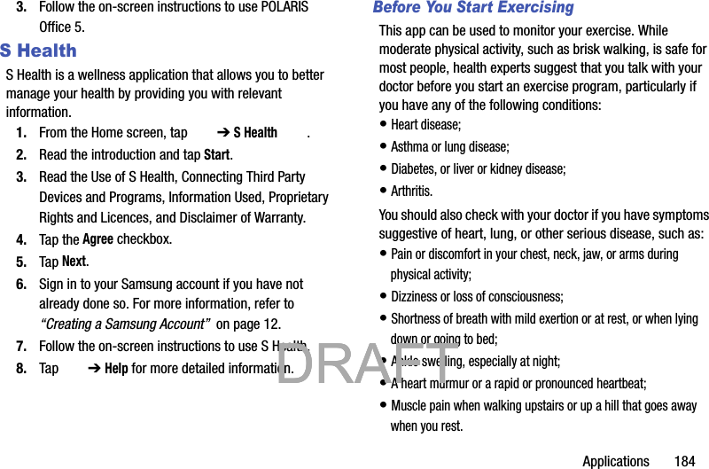 Applications       1843. Follow the on-screen instructions to use POLARIS Office 5.S HealthS Health is a wellness application that allows you to better manage your health by providing you with relevant information.1. From the Home screen, tap   ➔ S Health .2. Read the introduction and tap Start.3. Read the Use of S Health, Connecting Third Party Devices and Programs, Information Used, Proprietary Rights and Licences, and Disclaimer of Warranty.4. Tap the Agree checkbox.5. Tap Next.6. Sign in to your Samsung account if you have not already done so. For more information, refer to “Creating a Samsung Account”  on page 12.7. Follow the on-screen instructions to use S Health.8. Tap   ➔ Help for more detailed information. Before You Start ExercisingThis app can be used to monitor your exercise. While moderate physical activity, such as brisk walking, is safe for most people, health experts suggest that you talk with your doctor before you start an exercise program, particularly if you have any of the following conditions: • Heart disease;• Asthma or lung disease;• Diabetes, or liver or kidney disease;• Arthritis.You should also check with your doctor if you have symptoms suggestive of heart, lung, or other serious disease, such as:• Pain or discomfort in your chest, neck, jaw, or arms during physical activity;• Dizziness or loss of consciousness;• Shortness of breath with mild exertion or at rest, or when lying down or going to bed;• Ankle swelling, especially at night;• A heart murmur or a rapid or pronounced heartbeat;• Muscle pain when walking upstairs or up a hill that goes away when you rest.           DRAFT            DRAFT            DRAFT 