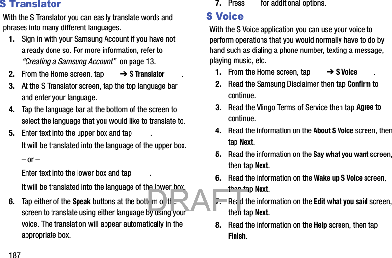 187S TranslatorWith the S Translator you can easily translate words and phrases into many different languages.1. Sign in with your Samsung Account if you have not already done so. For more information, refer to “Creating a Samsung Account”  on page 13.2. From the Home screen, tap   ➔ S Translator .3. At the S Translator screen, tap the top language bar and enter your language. 4. Tap the language bar at the bottom of the screen to select the language that you would like to translate to. 5. Enter text into the upper box and tap  .It will be translated into the language of the upper box.– or –Enter text into the lower box and tap  .It will be translated into the language of the lower box.6. Tap either of the Speak buttons at the bottom of the screen to translate using either language by using your voice. The translation will appear automatically in the appropriate box.7. Press   for additional options.S VoiceWith the S Voice application you can use your voice to perform operations that you would normally have to do by hand such as dialing a phone number, texting a message, playing music, etc.1. From the Home screen, tap   ➔ S Voice .2. Read the Samsung Disclaimer then tap Confirm to continue.3. Read the Vlingo Terms of Service then tap Agree to continue.4. Read the information on the About S Voice screen, then tap Next.5. Read the information on the Say what you want screen, then tap Next.6. Read the information on the Wake up S Voice screen, then tap Next.7. Read the information on the Edit what you said screen, then tap Next.8. Read the information on the Help screen, then tap Finish.           DRAFT            DRAFT            DRAFT 