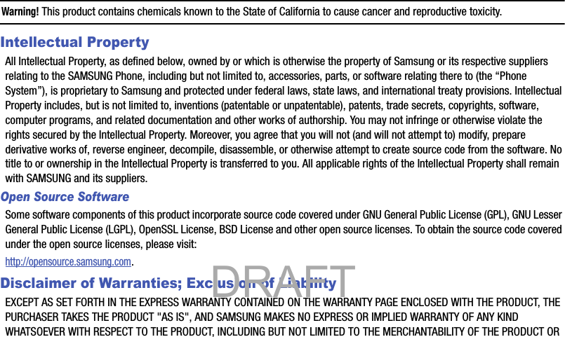 Warning! This product contains chemicals known to the State of California to cause cancer and reproductive toxicity.Intellectual PropertyAll Intellectual Property, as defined below, owned by or which is otherwise the property of Samsung or its respective suppliers relating to the SAMSUNG Phone, including but not limited to, accessories, parts, or software relating there to (the “Phone System”), is proprietary to Samsung and protected under federal laws, state laws, and international treaty provisions. Intellectual Property includes, but is not limited to, inventions (patentable or unpatentable), patents, trade secrets, copyrights, software, computer programs, and related documentation and other works of authorship. You may not infringe or otherwise violate the rights secured by the Intellectual Property. Moreover, you agree that you will not (and will not attempt to) modify, prepare derivative works of, reverse engineer, decompile, disassemble, or otherwise attempt to create source code from the software. No title to or ownership in the Intellectual Property is transferred to you. All applicable rights of the Intellectual Property shall remain with SAMSUNG and its suppliers.Open Source SoftwareSome software components of this product incorporate source code covered under GNU General Public License (GPL), GNU Lesser General Public License (LGPL), OpenSSL License, BSD License and other open source licenses. To obtain the source code covered under the open source licenses, please visit:http://opensource.samsung.com.Disclaimer of Warranties; Exclusion of LiabilityEXCEPT AS SET FORTH IN THE EXPRESS WARRANTY CONTAINED ON THE WARRANTY PAGE ENCLOSED WITH THE PRODUCT, THE PURCHASER TAKES THE PRODUCT &quot;AS IS&quot;, AND SAMSUNG MAKES NO EXPRESS OR IMPLIED WARRANTY OF ANY KIND WHATSOEVER WITH RESPECT TO THE PRODUCT, INCLUDING BUT NOT LIMITED TO THE MERCHANTABILITY OF THE PRODUCT OR            DRAFT 