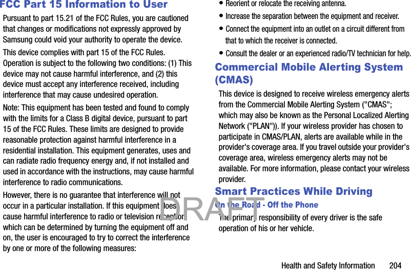 Health and Safety Information       204FCC Part 15 Information to UserPursuant to part 15.21 of the FCC Rules, you are cautioned that changes or modifications not expressly approved by Samsung could void your authority to operate the device.This device complies with part 15 of the FCC Rules. Operation is subject to the following two conditions: (1) This device may not cause harmful interference, and (2) this device must accept any interference received, including interference that may cause undesired operation.Note: This equipment has been tested and found to comply with the limits for a Class B digital device, pursuant to part 15 of the FCC Rules. These limits are designed to provide reasonable protection against harmful interference in a residential installation. This equipment generates, uses and can radiate radio frequency energy and, if not installed and used in accordance with the instructions, may cause harmful interference to radio communications. However, there is no guarantee that interference will not occur in a particular installation. If this equipment does cause harmful interference to radio or television reception, which can be determined by turning the equipment off and on, the user is encouraged to try to correct the interference by one or more of the following measures:• Reorient or relocate the receiving antenna.• Increase the separation between the equipment and receiver.• Connect the equipment into an outlet on a circuit different from that to which the receiver is connected.• Consult the dealer or an experienced radio/TV technician for help.Commercial Mobile Alerting System (CMAS)This device is designed to receive wireless emergency alerts from the Commercial Mobile Alerting System (&quot;CMAS&quot;; which may also be known as the Personal Localized Alerting Network (&quot;PLAN&quot;)). If your wireless provider has chosen to participate in CMAS/PLAN, alerts are available while in the provider&apos;s coverage area. If you travel outside your provider&apos;s coverage area, wireless emergency alerts may not be available. For more information, please contact your wireless provider.Smart Practices While DrivingOn the Road - Off the PhoneThe primary responsibility of every driver is the safe operation of his or her vehicle.           DRAFT            DRAFT            DRAFT 