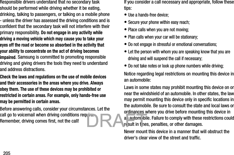 205Responsible drivers understand that no secondary task should be performed while driving whether it be eating, drinking, talking to passengers, or talking on a mobile phone - unless the driver has assessed the driving conditions and is confident that the secondary task will not interfere with their primary responsibility. Do not engage in any activity while driving a moving vehicle which may cause you to take your eyes off the road or become so absorbed in the activity that your ability to concentrate on the act of driving becomes impaired. Samsung is committed to promoting responsible driving and giving drivers the tools they need to understand and address distractions.Check the laws and regulations on the use of mobile devices and their accessories in the areas where you drive. Always obey them. The use of these devices may be prohibited or restricted in certain areas. For example, only hands-free use may be permitted in certain areas.Before answering calls, consider your circumstances. Let the call go to voicemail when driving conditions require. Remember, driving comes first, not the call!If you consider a call necessary and appropriate, follow these tips:• Use a hands-free device;• Secure your phone within easy reach;• Place calls when you are not moving;• Plan calls when your car will be stationary;• Do not engage in stressful or emotional conversations;• Let the person with whom you are speaking know that you are driving and will suspend the call if necessary;• Do not take notes or look up phone numbers while driving;Notice regarding legal restrictions on mounting this device in an automobile:Laws in some states may prohibit mounting this device on or near the windshield of an automobile. In other states, the law may permit mounting this device only in specific locations in the automobile. Be sure to consult the state and local laws or ordinances where you drive before mounting this device in an automobile. Failure to comply with these restrictions could result in fines, penalties, or other damages.Never mount this device in a manner that will obstruct the driver&apos;s clear view of the street and traffic.           DRAFT            DRAFT            DRAFT 