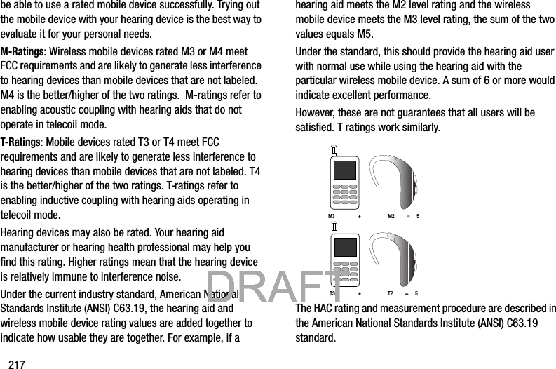 217be able to use a rated mobile device successfully. Trying out the mobile device with your hearing device is the best way to evaluate it for your personal needs.M-Ratings: Wireless mobile devices rated M3 or M4 meet FCC requirements and are likely to generate less interference to hearing devices than mobile devices that are not labeled. M4 is the better/higher of the two ratings.  M-ratings refer to enabling acoustic coupling with hearing aids that do not operate in telecoil mode.T-Ratings: Mobile devices rated T3 or T4 meet FCC requirements and are likely to generate less interference to hearing devices than mobile devices that are not labeled. T4 is the better/higher of the two ratings. T-ratings refer to enabling inductive coupling with hearing aids operating in telecoil mode.Hearing devices may also be rated. Your hearing aid manufacturer or hearing health professional may help you find this rating. Higher ratings mean that the hearing device is relatively immune to interference noise. Under the current industry standard, American National Standards Institute (ANSI) C63.19, the hearing aid and wireless mobile device rating values are added together to indicate how usable they are together. For example, if a hearing aid meets the M2 level rating and the wireless mobile device meets the M3 level rating, the sum of the two values equals M5. Under the standard, this should provide the hearing aid user with normal use while using the hearing aid with the particular wireless mobile device. A sum of 6 or more would indicate excellent performance.  However, these are not guarantees that all users will be satisfied. T ratings work similarly. The HAC rating and measurement procedure are described in the American National Standards Institute (ANSI) C63.19 standard.M3                 +                    M2         =     5T3                 +                    T2         =     5           DRAFT            DRAFT            DRAFT            DRAFT            DRAFT            DRAFT 