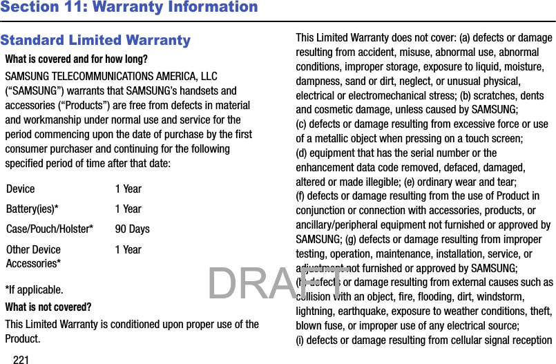 221Section 11: Warranty InformationStandard Limited WarrantyWhat is covered and for how long?SAMSUNG TELECOMMUNICATIONS AMERICA, LLC (“SAMSUNG”) warrants that SAMSUNG’s handsets and accessories (“Products”) are free from defects in material and workmanship under normal use and service for the period commencing upon the date of purchase by the first consumer purchaser and continuing for the following specified period of time after that date:*If applicable.What is not covered?This Limited Warranty is conditioned upon proper use of the Product. This Limited Warranty does not cover: (a) defects or damage resulting from accident, misuse, abnormal use, abnormal conditions, improper storage, exposure to liquid, moisture, dampness, sand or dirt, neglect, or unusual physical, electrical or electromechanical stress; (b) scratches, dents and cosmetic damage, unless caused by SAMSUNG; (c) defects or damage resulting from excessive force or use of a metallic object when pressing on a touch screen; (d) equipment that has the serial number or the enhancement data code removed, defaced, damaged, altered or made illegible; (e) ordinary wear and tear; (f) defects or damage resulting from the use of Product in conjunction or connection with accessories, products, or ancillary/peripheral equipment not furnished or approved by SAMSUNG; (g) defects or damage resulting from improper testing, operation, maintenance, installation, service, or adjustment not furnished or approved by SAMSUNG; (h) defects or damage resulting from external causes such as collision with an object, fire, flooding, dirt, windstorm, lightning, earthquake, exposure to weather conditions, theft, blown fuse, or improper use of any electrical source; (i) defects or damage resulting from cellular signal reception Device 1 YearBattery(ies)* 1 YearCase/Pouch/Holster* 90 DaysOther Device Accessories*1 Year           DRAFT            DRAFT            DRAFT 