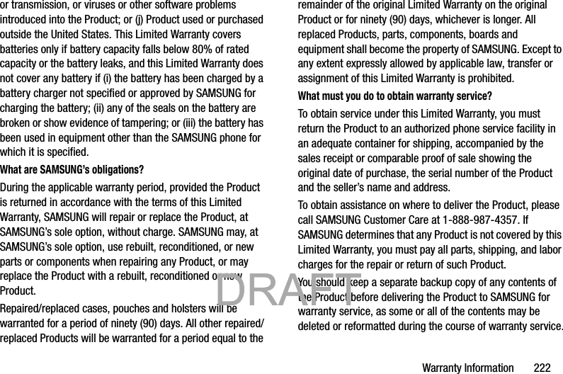 Warranty Information       222or transmission, or viruses or other software problems introduced into the Product; or (j) Product used or purchased outside the United States. This Limited Warranty covers batteries only if battery capacity falls below 80% of rated capacity or the battery leaks, and this Limited Warranty does not cover any battery if (i) the battery has been charged by a battery charger not specified or approved by SAMSUNG for charging the battery; (ii) any of the seals on the battery are broken or show evidence of tampering; or (iii) the battery has been used in equipment other than the SAMSUNG phone for which it is specified.What are SAMSUNG’s obligations?During the applicable warranty period, provided the Product is returned in accordance with the terms of this Limited Warranty, SAMSUNG will repair or replace the Product, at SAMSUNG’s sole option, without charge. SAMSUNG may, at SAMSUNG’s sole option, use rebuilt, reconditioned, or new parts or components when repairing any Product, or may replace the Product with a rebuilt, reconditioned or new Product. Repaired/replaced cases, pouches and holsters will be warranted for a period of ninety (90) days. All other repaired/replaced Products will be warranted for a period equal to the remainder of the original Limited Warranty on the original Product or for ninety (90) days, whichever is longer. All replaced Products, parts, components, boards and equipment shall become the property of SAMSUNG. Except to any extent expressly allowed by applicable law, transfer or assignment of this Limited Warranty is prohibited.What must you do to obtain warranty service?To obtain service under this Limited Warranty, you must return the Product to an authorized phone service facility in an adequate container for shipping, accompanied by the sales receipt or comparable proof of sale showing the original date of purchase, the serial number of the Product and the seller’s name and address. To obtain assistance on where to deliver the Product, please call SAMSUNG Customer Care at 1-888-987-4357. If SAMSUNG determines that any Product is not covered by this Limited Warranty, you must pay all parts, shipping, and labor charges for the repair or return of such Product.You should keep a separate backup copy of any contents of the Product before delivering the Product to SAMSUNG for warranty service, as some or all of the contents may be deleted or reformatted during the course of warranty service.           DRAFT            DRAFT            DRAFT 