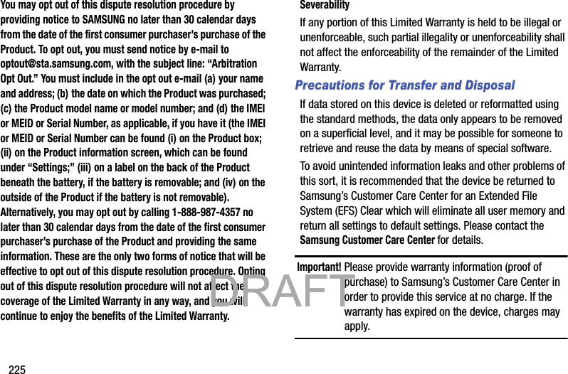 225You may opt out of this dispute resolution procedure by providing notice to SAMSUNG no later than 30 calendar days from the date of the first consumer purchaser’s purchase of the Product. To opt out, you must send notice by e-mail to optout@sta.samsung.com, with the subject line: “Arbitration Opt Out.” You must include in the opt out e-mail (a) your name and address; (b) the date on which the Product was purchased; (c) the Product model name or model number; and (d) the IMEI or MEID or Serial Number, as applicable, if you have it (the IMEI or MEID or Serial Number can be found (i) on the Product box; (ii) on the Product information screen, which can be found under “Settings;” (iii) on a label on the back of the Product beneath the battery, if the battery is removable; and (iv) on the outside of the Product if the battery is not removable). Alternatively, you may opt out by calling 1-888-987-4357 no later than 30 calendar days from the date of the first consumer purchaser’s purchase of the Product and providing the same information. These are the only two forms of notice that will be effective to opt out of this dispute resolution procedure. Opting out of this dispute resolution procedure will not affect the coverage of the Limited Warranty in any way, and you will continue to enjoy the benefits of the Limited Warranty.SeverabilityIf any portion of this Limited Warranty is held to be illegal or unenforceable, such partial illegality or unenforceability shall not affect the enforceability of the remainder of the Limited Warranty.Precautions for Transfer and DisposalIf data stored on this device is deleted or reformatted using the standard methods, the data only appears to be removed on a superficial level, and it may be possible for someone to retrieve and reuse the data by means of special software.To avoid unintended information leaks and other problems of this sort, it is recommended that the device be returned to Samsung’s Customer Care Center for an Extended File System (EFS) Clear which will eliminate all user memory and return all settings to default settings. Please contact the Samsung Customer Care Center for details.Important! Please provide warranty information (proof of purchase) to Samsung’s Customer Care Center in order to provide this service at no charge. If the warranty has expired on the device, charges may apply.           DRAFT            DRAFT            DRAFT 