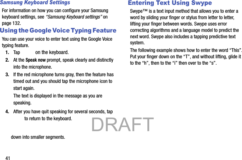 41Samsung Keyboard SettingsFor information on how you can configure your Samsung keyboard settings, see “Samsung Keyboard settings” on page 132.Using the Google Voice Typing FeatureYou can use your voice to enter text using the Google Voice typing feature.1. Tap   on the keyboard.2. At the Speak now prompt, speak clearly and distinctly into the microphone.3. If the red microphone turns gray, then the feature has timed out and you should tap the microphone icon to start again.The text is displayed in the message as you are speaking.4. After you have quit speaking for several seconds, tap  to return to the keyboard.down into smaller segments.Entering Text Using SwypeSwype™ is a text input method that allows you to enter a word by sliding your finger or stylus from letter to letter, lifting your finger between words. Swype uses error correcting algorithms and a language model to predict the next word. Swype also includes a tapping predictive text system.The following example shows how to enter the word “This”. Put your finger down on the “T”, and without lifting, glide it to the “h”, then to the “i” then over to the “s”.            DRAFT 