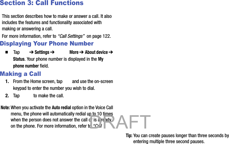 Section 3: Call FunctionsThis section describes how to make or answer a call. It also includes the features and functionality associated with making or answering a call.For more information, refer to “Call Settings”  on page 122.Displaying Your Phone Number  Tap  ➔ Settings ➔  More ➔ About device ➔ Status. Your phone number is displayed in the My phone number field.Making a Call1. From the Home screen, tap   and use the on-screen keypad to enter the number you wish to dial.2. Tap   to make the call.Note: When you activate the Auto redial option in the Voice Call menu, the phone will automatically redial up to 10 times when the person does not answer the call or is already on the phone. For more information, refer to “Call Tip: You can create pauses longer than three seconds by entering multiple three second pauses.           DRAFT 