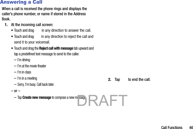 Call Functions       46Answering a CallWhen a call is received the phone rings and displays the caller’s phone number, or name if stored in the Address Book.1. At the incoming call screen:•Touch and drag  in any direction to answer the call.•Touch and drag  in any direction to reject the call and send it to your voicemail.•Touch and drag the Reject call with message tab upward and tap a predefined text message to send to the caller.–I’m driving–I’m at the movie theater–I’m in class–I’m in a meeting–Sorry, I’m busy. Call back later.– or ––Tap Create new message to compose a new message.2. Tap   to end the call.           DRAFT 