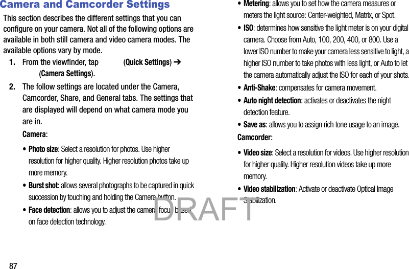87Camera and Camcorder SettingsThis section describes the different settings that you can configure on your camera. Not all of the following options are available in both still camera and video camera modes. The available options vary by mode.1. From the viewfinder, tap   (Quick Settings) ➔  (Camera Settings). 2. The follow settings are located under the Camera, Camcorder, Share, and General tabs. The settings that are displayed will depend on what camera mode you are in.Camera:•Photo size: Select a resolution for photos. Use higher resolution for higher quality. Higher resolution photos take up more memory.• Burst shot: allows several photographs to be captured in quick succession by touching and holding the Camera button.• Face detection: allows you to adjust the camera focus based on face detection technology.• Metering: allows you to set how the camera measures or meters the light source: Center-weighted, Matrix, or Spot.•ISO: determines how sensitive the light meter is on your digital camera. Choose from Auto, 100, 200, 400, or 800. Use a lower ISO number to make your camera less sensitive to light, a higher ISO number to take photos with less light, or Auto to let the camera automatically adjust the ISO for each of your shots.•Anti-Shake: compensates for camera movement.• Auto night detection: activates or deactivates the night detection feature.• Save as: allows you to assign rich tone usage to an image.Camcorder:•Video size: Select a resolution for videos. Use higher resolution for higher quality. Higher resolution videos take up more memory.• Video stabilization: Activate or deactivate Optical Image Stabilization.            DRAFT 