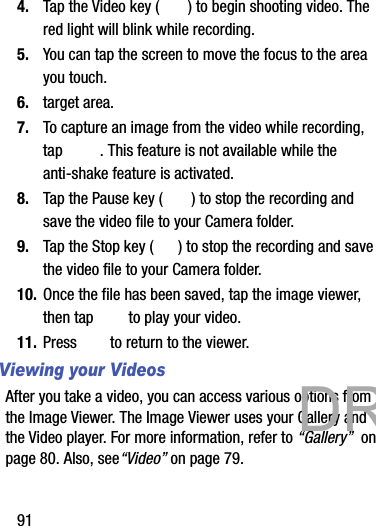 914. Tap the Video key ( ) to begin shooting video. The red light will blink while recording.5. You can tap the screen to move the focus to the area you touch.6. target area.7. To capture an image from the video while recording, tap  . This feature is not available while the anti-shake feature is activated.8. Tap the Pause key ( ) to stop the recording and save the video file to your Camera folder.9. Tap the Stop key ( ) to stop the recording and save the video file to your Camera folder.10. Once the file has been saved, tap the image viewer, then tap   to play your video.11. Press   to return to the viewer.Viewing your VideosAfter you take a video, you can access various options from the Image Viewer. The Image Viewer uses your Gallery and the Video player. For more information, refer to “Gallery”  on page 80. Also, see“Video” on page 79.           DRAFT 