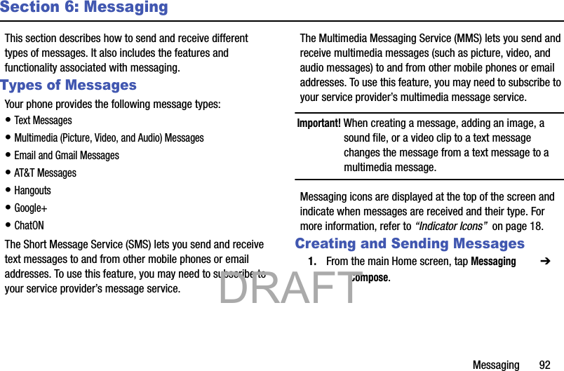 Messaging       92Section 6: MessagingThis section describes how to send and receive different types of messages. It also includes the features and functionality associated with messaging.Types of MessagesYour phone provides the following message types:• Text Messages • Multimedia (Picture, Video, and Audio) Messages • Email and Gmail Messages• AT&amp;T Messages• Hangouts• Google+ • ChatONThe Short Message Service (SMS) lets you send and receive text messages to and from other mobile phones or email addresses. To use this feature, you may need to subscribe to your service provider’s message service.The Multimedia Messaging Service (MMS) lets you send and receive multimedia messages (such as picture, video, and audio messages) to and from other mobile phones or email addresses. To use this feature, you may need to subscribe to your service provider’s multimedia message service.Important! When creating a message, adding an image, a sound file, or a video clip to a text message changes the message from a text message to a multimedia message.Messaging icons are displayed at the top of the screen and indicate when messages are received and their type. For more information, refer to “Indicator Icons”  on page 18.Creating and Sending Messages1. From the main Home screen, tap Messaging  ➔  Compose.           DRAFT 