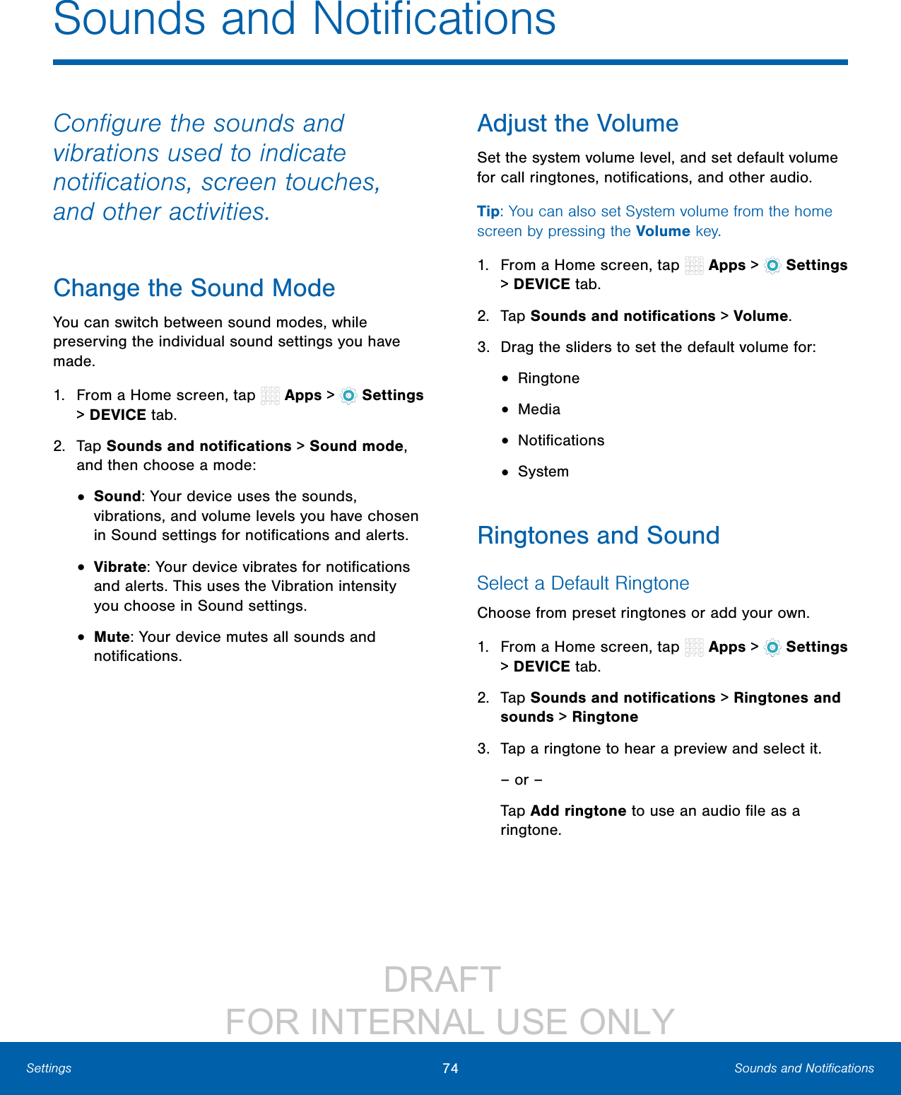                 DRAFT FOR INTERNAL USE ONLY74 Sounds and NotiﬁcationsSettingsConﬁgure the sounds and vibrations used to indicate notiﬁcations, screen touches, and other activities.Change the Sound ModeYou can switch between sound modes, while preserving the individual sound settings you have made.1.  From a Home screen, tap   Apps &gt;  Settings &gt; DEVICE tab.2.  Tap Sounds and notiﬁcations &gt; Sound mode, and then choose a mode:•  Sound: Your device uses the sounds, vibrations, and volume levels you have chosen in Sound settings for notiﬁcations and alerts.•  Vibrate: Your device vibrates for notiﬁcations and alerts. This uses the Vibration intensity you choose in Sound settings.•  Mute: Your device mutes all sounds and notiﬁcations.Adjust the VolumeSet the system volume level, and set default volume for call ringtones, notiﬁcations, and other audio.Tip: You can also set System volume from the home screen by pressing the Volume key.1.  From a Home screen, tap   Apps &gt;  Settings &gt; DEVICE tab.2.  Tap Sounds and notiﬁcations &gt; Volume.3.  Drag the sliders to set the default volume for:•  Ringtone•  Media•  Notiﬁcations•  SystemRingtones and SoundSelect a Default RingtoneChoose from preset ringtones or add your own.1.  From a Home screen, tap   Apps &gt;  Settings &gt; DEVICE tab.2.  Tap Sounds and notiﬁcations &gt; Ringtones and sounds &gt; Ringtone3.  Tap a ringtone to hear a preview and select it.– or –Tap Add ringtone to use an audio ﬁle as a ringtone.Sounds and Notiﬁcations