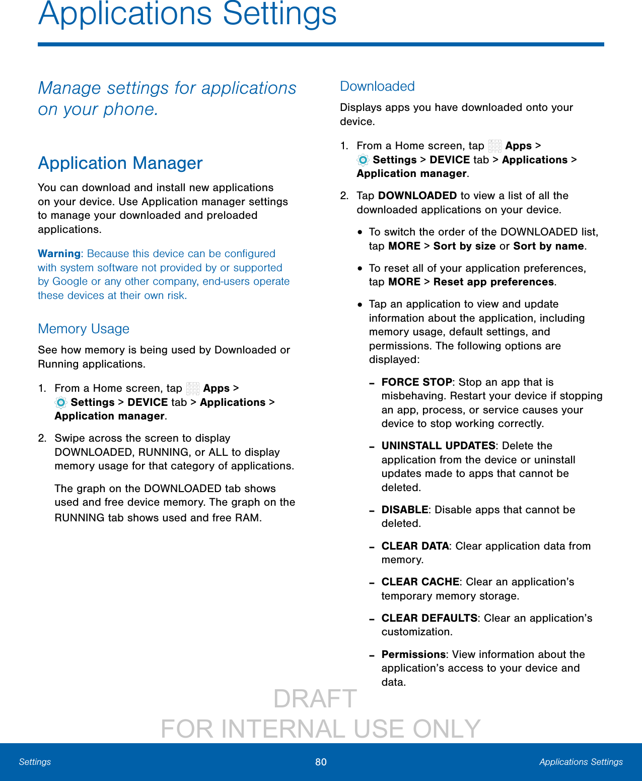                 DRAFT FOR INTERNAL USE ONLY80 Applications SettingsSettingsApplications SettingsManage settings for applications on your phone.Application ManagerYou can download and install new applications on your device. Use Application manager settings to manage your downloaded and preloaded applications.Warning: Because this device can be conﬁgured with system software not provided by or supported by Google or any other company, end-users operate these devices at their own risk.Memory UsageSee how memory is being used by Downloaded or Running applications.1.  From a Home screen, tap   Apps&gt; Settings &gt; DEVICE tab &gt; Applications &gt; Applicationmanager.2.  Swipe across the screen to display DOWNLOADED, RUNNING, or ALL to display memory usage for that category of applications.The graph on the DOWNLOADED tab shows used and free device memory. The graph on the RUNNING tab shows used and free RAM.DownloadedDisplays apps you have downloaded onto your device.1.  From a Home screen, tap   Apps&gt; Settings &gt; DEVICE tab &gt; Applications &gt; Applicationmanager.2.  Tap DOWNLOADED to view a list of all the downloaded applications on your device.•  To switch the order of the DOWNLOADED list, tap MORE &gt; Sort by size or Sort by name.•  To reset all of your application preferences, tap MORE &gt; Reset app preferences.•  Tap an application to view and update information about the application, including memory usage, default settings, and permissions. The following options are displayed: -FORCE STOP: Stop an app that is misbehaving. Restart your device if stopping an app, process, or service causes your device to stop working correctly. -UNINSTALL UPDATES: Delete the application from the device or uninstall updates made to apps that cannot be deleted. -DISABLE: Disable apps that cannot be deleted. -CLEAR DATA: Clear application data from memory. -CLEAR CACHE: Clear an application’s temporary memory storage. -CLEAR DEFAULTS: Clear an application’s customization. -Permissions: View information about the application’s access to your device and data.