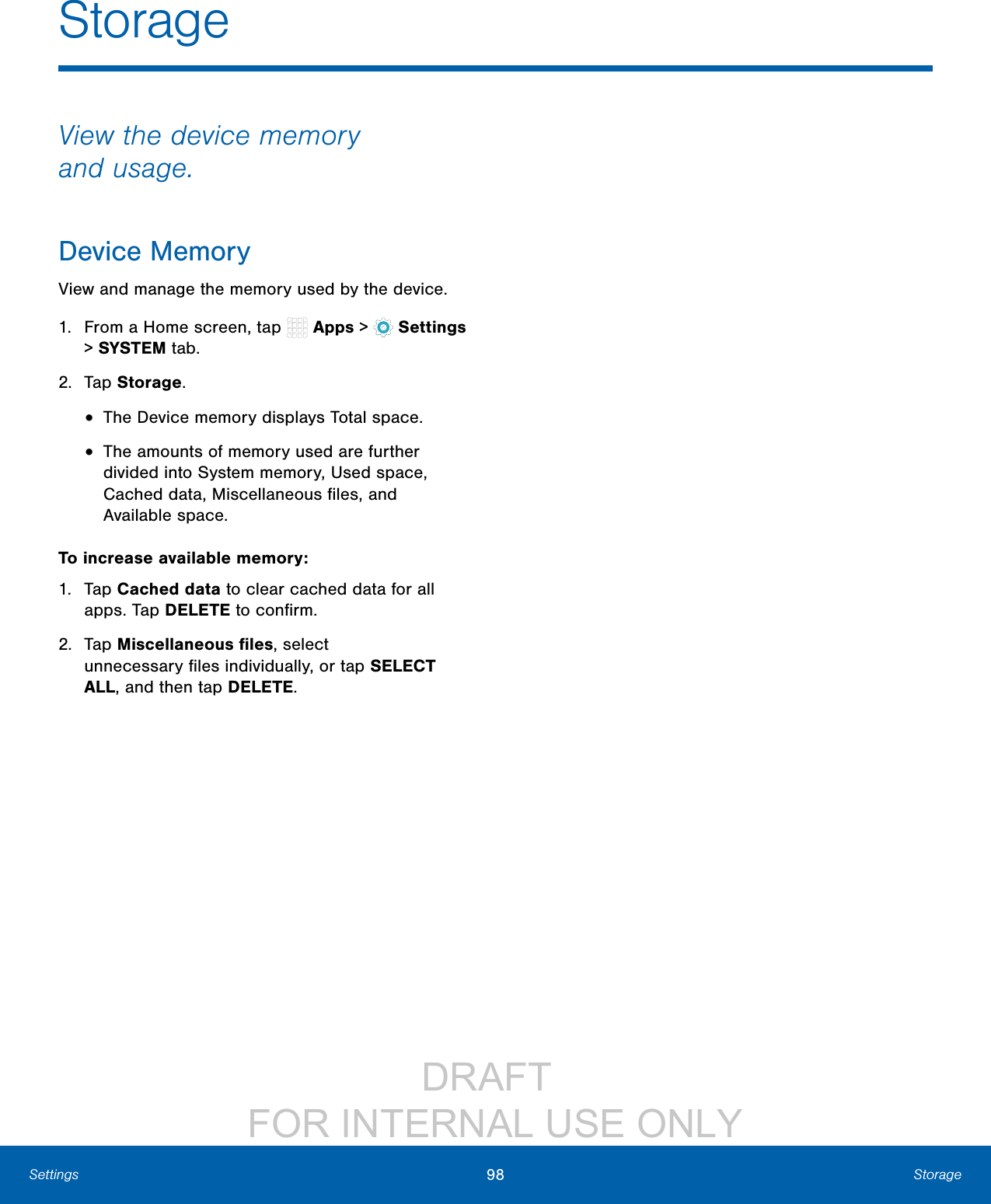                 DRAFT FOR INTERNAL USE ONLY98 StorageSettingsStorageView the device memory andusage.Device MemoryView and manage the memory used by the device.1.  From a Home screen, tap   Apps &gt;  Settings &gt; SYSTEM tab.2.  Tap Storage.•  The Device memory displays Total space.•  The amounts of memory used are further divided into System memory, Used space, Cached data, Miscellaneous ﬁles, and Available space.To increase available memory:1.  Tap Cached data to clear cached data for all apps. Tap DELETE to conﬁrm.2.  Tap Miscellaneous ﬁles, select unnecessaryﬁles individually, or tap SELECT ALL, andthentap DELETE.