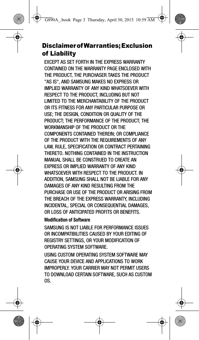 Disclaimer of Warranties; Exclusion of LiabilityEXCEPT AS SET FORTH IN THE EXPRESS WARRANTY CONTAINED ON THE WARRANTY PAGE ENCLOSED WITH THE PRODUCT, THE PURCHASER TAKES THE PRODUCT &quot;AS IS&quot;, AND SAMSUNG MAKES NO EXPRESS OR IMPLIED WARRANTY OF ANY KIND WHATSOEVER WITH RESPECT TO THE PRODUCT, INCLUDING BUT NOT LIMITED TO THE MERCHANTABILITY OF THE PRODUCT OR ITS FITNESS FOR ANY PARTICULAR PURPOSE OR USE; THE DESIGN, CONDITION OR QUALITY OF THE PRODUCT; THE PERFORMANCE OF THE PRODUCT; THE WORKMANSHIP OF THE PRODUCT OR THE COMPONENTS CONTAINED THEREIN; OR COMPLIANCE OF THE PRODUCT WITH THE REQUIREMENTS OF ANY LAW, RULE, SPECIFICATION OR CONTRACT PERTAINING THERETO. NOTHING CONTAINED IN THE INSTRUCTION MANUAL SHALL BE CONSTRUED TO CREATE AN EXPRESS OR IMPLIED WARRANTY OF ANY KIND WHATSOEVER WITH RESPECT TO THE PRODUCT. IN ADDITION, SAMSUNG SHALL NOT BE LIABLE FOR ANY DAMAGES OF ANY KIND RESULTING FROM THE PURCHASE OR USE OF THE PRODUCT OR ARISING FROM THE BREACH OF THE EXPRESS WARRANTY, INCLUDING INCIDENTAL, SPECIAL OR CONSEQUENTIAL DAMAGES, OR LOSS OF ANTICIPATED PROFITS OR BENEFITS.Modification of SoftwareSAMSUNG IS NOT LIABLE FOR PERFORMANCE ISSUES OR INCOMPATIBILITIES CAUSED BY YOUR EDITING OF REGISTRY SETTINGS, OR YOUR MODIFICATION OF OPERATING SYSTEM SOFTWARE. USING CUSTOM OPERATING SYSTEM SOFTWARE MAY CAUSE YOUR DEVICE AND APPLICATIONS TO WORK IMPROPERLY. YOUR CARRIER MAY NOT PERMIT USERS TO DOWNLOAD CERTAIN SOFTWARE, SUCH AS CUSTOM OS.G890A_.book  Page 3  Thursday, April 30, 2015  10:59 AM