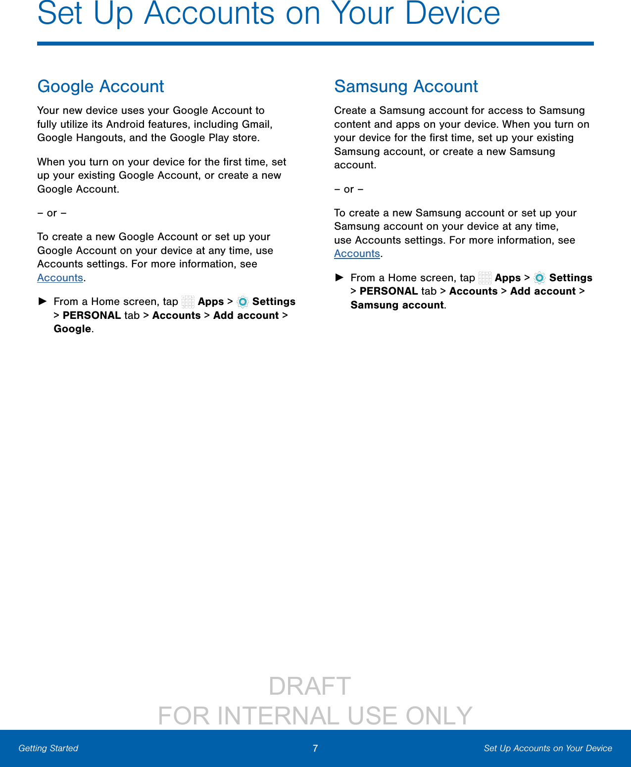                 DRAFT FOR INTERNAL USE ONLY7Set Up Accounts on Your DeviceGetting StartedGoogle AccountYour new device uses your Google Account to fully utilize its Android features, including Gmail, GoogleHangouts, and the Google Play store. When you turn on your device for the ﬁrst time, set up your existing Google Account, or create a new GoogleAccount.– or –To create a new Google Account or set up your Google Account on your device at any time, use Accounts settings. Formore information, see Accounts. ►From a Home screen, tap   Apps &gt;  Settings &gt; PERSONAL tab &gt; Accounts &gt; Add account &gt; Google.Samsung AccountCreate a Samsung account for access to Samsung content and apps on your device. When you turn on your device for the ﬁrst time, set up your existing Samsung account, or create a new Samsung account.– or –To create a new Samsung account or set up your Samsung account on your device at any time, use Accounts settings. Formore information, see Accounts. ►From a Home screen, tap   Apps &gt;  Settings &gt; PERSONAL tab &gt; Accounts &gt; Add account &gt; Samsungaccount.Set Up Accounts on Your Device