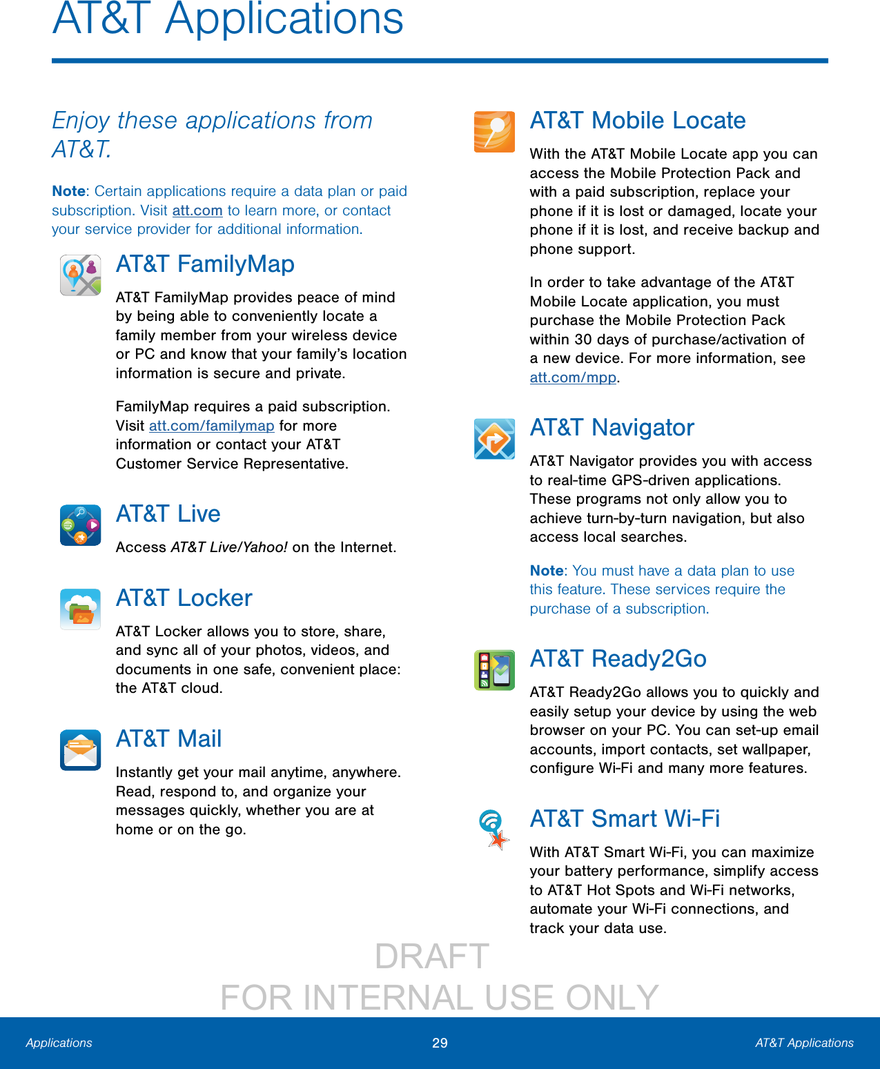                 DRAFT FOR INTERNAL USE ONLY29 AT&amp;T ApplicationsApplicationsAT&amp;T ApplicationsEnjoy these applications from AT&amp;T.Note: Certain applications require a data plan or paid subscription. Visit att.com to learn more, or contact your service provider for additional information.AT&amp;T FamilyMapAT&amp;T FamilyMap provides peace of mind by being able to conveniently locate a family member from your wireless device or PC and know that your family’s location information is secure and private.FamilyMap requires a paid subscription. Visit att.com/familymap for more information or contact your AT&amp;T Customer Service Representative.AT&amp;T LiveAccess AT&amp;T Live/Yahoo! on the Internet.AT&amp;T LockerAT&amp;T Locker allows you to store, share, and sync all of your photos, videos, and documents in one safe, convenient place: the AT&amp;T cloud.AT&amp;T MailInstantly get your mail anytime, anywhere. Read, respond to, and organize your messages quickly, whether you are at home or on the go.AT&amp;T Mobile LocateWith the AT&amp;T Mobile Locate app you can access the Mobile Protection Pack and with a paid subscription, replace your phone if it is lost or damaged, locate your phone if it is lost, and receive backup and phone support.In order to take advantage of the AT&amp;T Mobile Locate application, you must purchase the Mobile Protection Pack within 30 days of purchase/activation of a new device. For more information, see att.com/mpp.AT&amp;T NavigatorAT&amp;T Navigator provides you with access to real-time GPS-driven applications. These programs not only allow you to achieve turn-by-turn navigation, but also access local searches.Note: You must have a data plan to use this feature. These services require the purchase of a subscription.AT&amp;T Ready2GoAT&amp;T Ready2Go allows you to quickly and easily setup your device by using the web browser on your PC. You can set-up email accounts, import contacts, set wallpaper, conﬁgure Wi-Fi and many more features.AT&amp;T Smart Wi-FiWith AT&amp;T Smart Wi-Fi, you can maximize your battery performance, simplify access to AT&amp;T Hot Spots and Wi-Fi networks, automate your Wi-Fi connections, and track your data use.