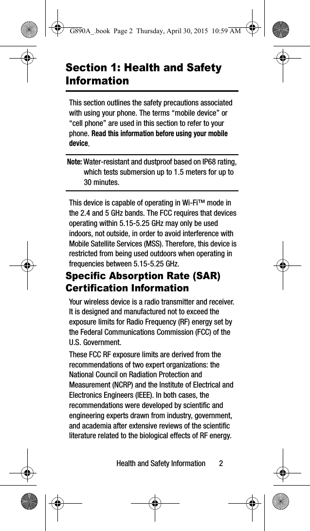 Health and Safety Information       2Section 1: Health and Safety InformationThis section outlines the safety precautions associated with using your phone. The terms “mobile device” or “cell phone” are used in this section to refer to your phone. Read this information before using your mobile device.Note: Water-resistant and dustproof based on IP68 rating, which tests submersion up to 1.5 meters for up to 30 minutes.  This device is capable of operating in Wi-Fi™ mode in the 2.4 and 5 GHz bands. The FCC requires that devices operating within 5.15-5.25 GHz may only be used indoors, not outside, in order to avoid interference with Mobile Satellite Services (MSS). Therefore, this device is restricted from being used outdoors when operating in frequencies between 5.15-5.25 GHz.Specific Absorption Rate (SAR) Certification InformationYour wireless device is a radio transmitter and receiver. It is designed and manufactured not to exceed the exposure limits for Radio Frequency (RF) energy set by the Federal Communications Commission (FCC) of the U.S. Government.These FCC RF exposure limits are derived from the recommendations of two expert organizations: the National Council on Radiation Protection and Measurement (NCRP) and the Institute of Electrical and Electronics Engineers (IEEE). In both cases, the recommendations were developed by scientific and engineering experts drawn from industry, government, and academia after extensive reviews of the scientific literature related to the biological effects of RF energy.G890A_.book  Page 2  Thursday, April 30, 2015  10:59 AM