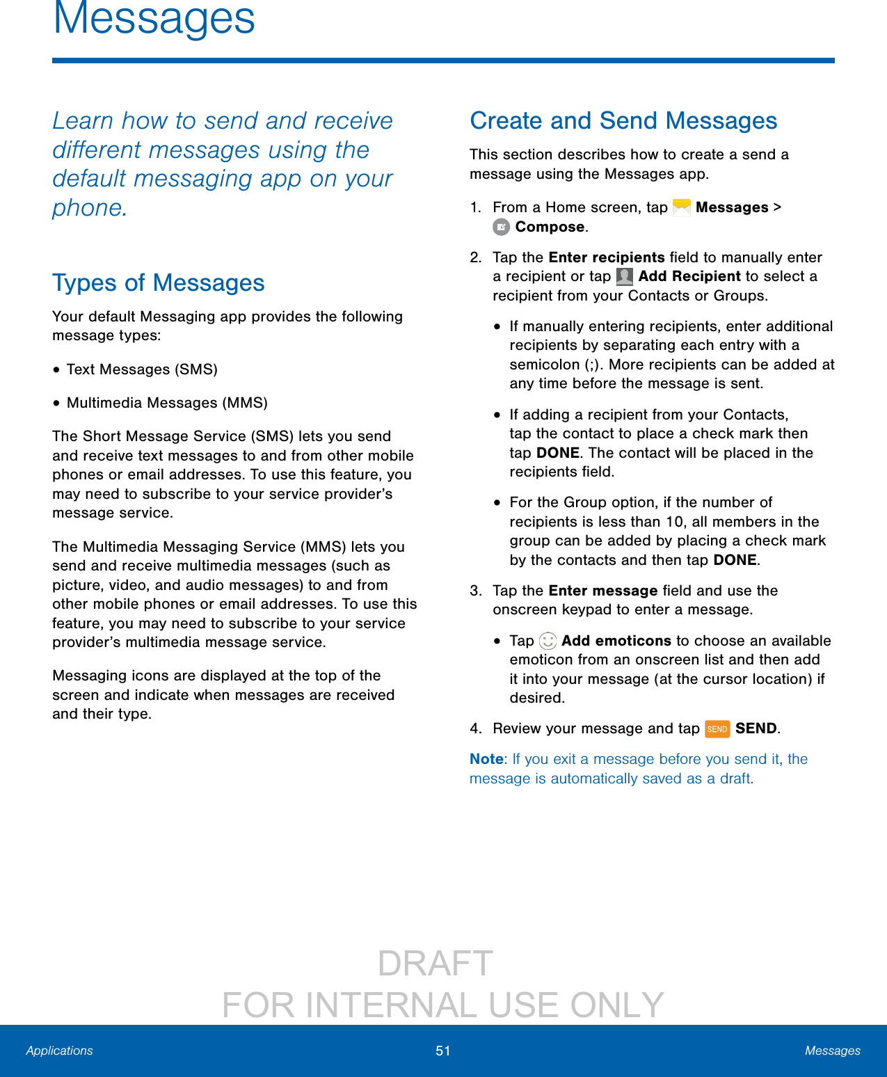                 DRAFT FOR INTERNAL USE ONLY51 MessagesApplicationsLearn how to send and receive diﬀerent messages using the default messaging app on your phone.Types of MessagesYour default Messaging app provides the following message types:• Text Messages (SMS)• Multimedia Messages (MMS) The Short Message Service (SMS) lets you send and receive text messages to and from other mobile phones or email addresses. To use this feature, you may need to subscribe to your service provider’s message service.The Multimedia Messaging Service (MMS) lets you send and receive multimedia messages (such as picture, video, and audio messages) to and from other mobile phones or email addresses. To use this feature, you may need to subscribe to your service provider’s multimedia message service.Messaging icons are displayed at the top of the screen and indicate when messages are received and their type.Create and Send MessagesThis section describes how to create a send a message using the Messages app.1.  From a Home screen, tap   Messages &gt; Compose.2.  Tap the Enter recipients ﬁeld to manually enter a recipient or tap   Add Recipient to select a recipient from your Contacts or Groups.•  If manually entering recipients, enter additional recipients by separating each entry with a semicolon (;). More recipients can be added at any time before the message is sent.•  If adding a recipient from your Contacts, tap the contact to place a check mark then tap DONE. The contact will be placed in the recipients ﬁeld.•  For the Group option, if the number of recipients is less than 10, all members in the group can be added by placing a check mark by the contacts and then tap DONE.3.  Tap the Enter message ﬁeld and use the onscreen keypad to enter a message. •  Tap   Add emoticons to choose an available emoticon from an onscreen list and then add it into your message (at the cursor location) if desired.4.  Review your message and tap   SEND.Note: If you exit a message before you send it, the message is automatically saved as a draft.Messages