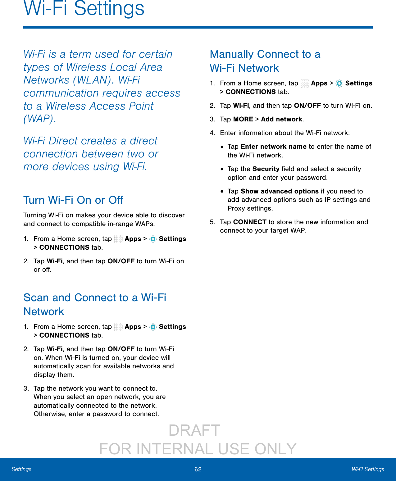                 DRAFT FOR INTERNAL USE ONLY62 Wi-Fi SettingsSettingsWi-Fi is a term used for certain types of Wireless Local Area Networks (WLAN). Wi-Fi communication requires access to a Wireless Access Point (WAP).Wi-Fi Direct creates a direct connection between two or more devices using Wi-Fi. Turn Wi-Fi On or OﬀTurning Wi-Fi on makes your device able to discover and connect to compatible in-range WAPs.1.  From a Home screen, tap   Apps &gt;  Settings &gt; CONNECTIONS tab.2.  Tap Wi-Fi, and then tap ON/OFF to turn Wi-Fi on or oﬀ.Scan and Connect to a Wi-Fi Network1.  From a Home screen, tap   Apps &gt;  Settings &gt; CONNECTIONS tab.2.  Tap Wi-Fi, and then tap ON/OFF to turn Wi-Fi on. When Wi-Fi is turned on, your device will automatically scan for available networks and display them.3.  Tap the network you want to connect to. When you select an open network, you are automatically connected to the network. Otherwise, enter a password to connect.Manually Connect to a Wi-FiNetwork1.  From a Home screen, tap   Apps &gt;  Settings &gt; CONNECTIONS tab.2.  Tap Wi-Fi, and then tap ON/OFF to turn Wi-Fi on.3.  Tap MORE &gt; Addnetwork.4.  Enter information about the Wi-Fi network:•  Tap Enter network name to enter the name of the Wi-Fi network.•  Tap the Security ﬁeld and select a security option and enter your password.•  Tap Show advanced options if you need to add advanced options such as IPsettings and Proxy settings.5.  Tap CONNECT to store the new information and connect to your target WAP.Wi-Fi Settings