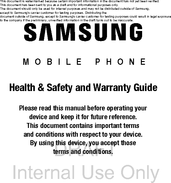 DRAFT Internal Use Only MOBILE PHONEHealth & Safety and Warranty GuidePlease read this manual before operating your device and keep it for future reference. This document contains important terms and conditions with respect to your device. By using this device, you accept those terms and conditions.This document is watermarked because certain important information in the document has not yet been verified. This document has been sent to you as a draft and for informational purposes only. The document should only be used for internal purposes and may not be distributed outside of Samsung, except to Samsung's carrier customer for testing purposes. Distributing the document outside of Samsung, except to Samsung's carrier customer for testing purposes could result in legal exposure to the company if the preliminary, unverified information in the draft turns out to be inaccurate.