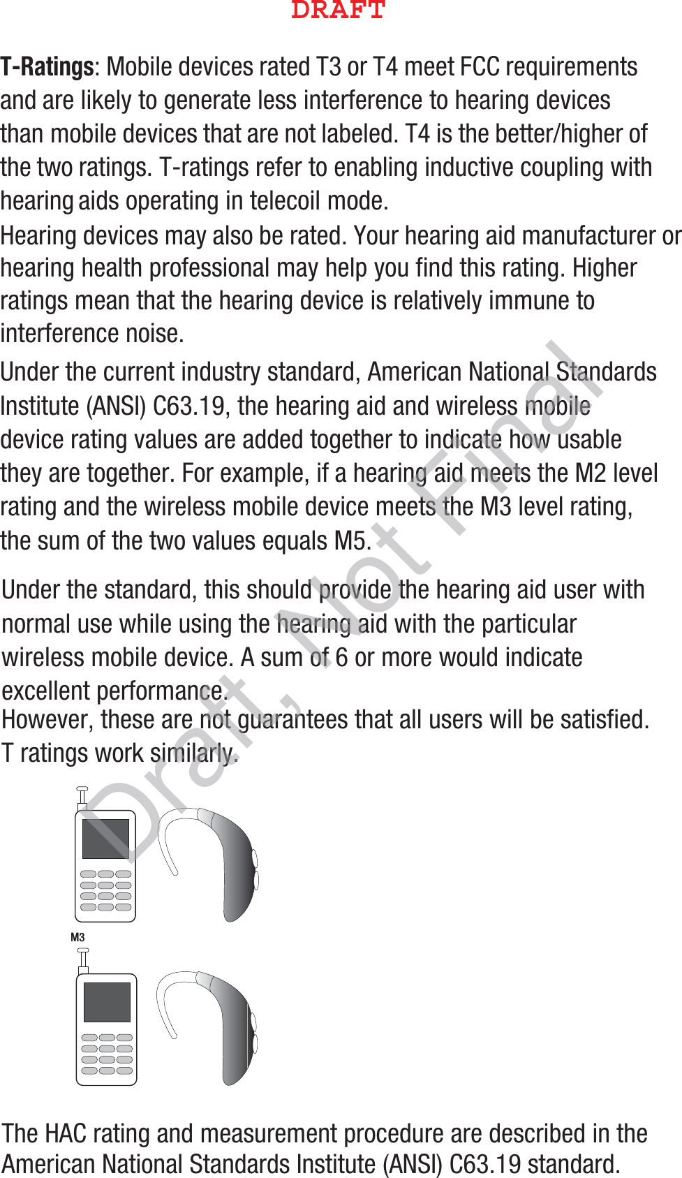 T-Ratings: Mobile devices rated T3 or T4 meet FCC requirements and are likely to generate less interference to hearing devices than mobile devices that are not labeled. T4 is the better/higher of the two ratings. T-ratings refer to enabling inductive coupling with hearing aids operating in telecoil mode.Hearing devices may also be rated. Your hearing aid manufacturer or hearing health professional may help you find this rating. Higher ratings mean that the hearing device is relatively immune to interference noise. Under the current industry standard, American National Standards Institute (ANSI) C63.19, the hearing aid and wireless mobile device rating values are added together to indicate how usable they are together. For example, if a hearing aid meets the M2 level rating and the wireless mobile device meets the M3 level rating, the sum of the two values equals M5. Under the standard, this should provide the hearing aid user with normal use while using the hearing aid with the particular wireless mobile device. A sum of 6 or more would indicate excellent performance.  However, these are not guarantees that all users will be satisfied. T ratings work similarly.The HAC rating and measurement procedure are described in the American National Standards Institute (ANSI) C63.19 standard.   M3       M3        %3&quot;&apos;5Draft, Not Final