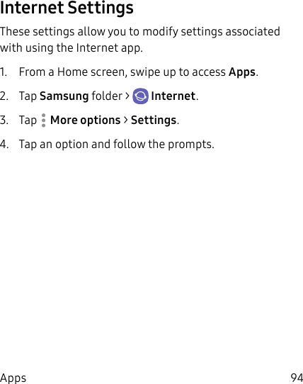 94AppsInternet SettingsThese settings allow you to modify settings associated with using the Internet app.1.  From a Home screen, swipe up to access Apps. 2.  Tap Samsungfolder &gt;  Internet.3.  Tap  More options &gt; Settings.4.  Tap an option and follow the prompts.