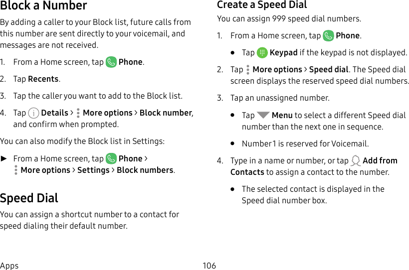 106AppsBlock a NumberBy adding a caller to your Block list, future calls from this number are sent directly to your voicemail, and messages are not received.1.  From a Home screen, tap   Phone.2.  Tap Recents.3.  Tap the caller you want to add to the Block list.4.  Tap   Details &gt;  Moreoptions &gt; Block number, and confirm when prompted.You can also modify the Block list in Settings: ►From a Home screen, tap   Phone &gt; Moreoptions &gt; Settings &gt; Block numbers.Speed DialYou can assign a shortcut number to a contact for speed dialing their default number.Create a Speed DialYou can assign 999 speed dial numbers.1.  From a Home screen, tap   Phone.•  Tap  Keypad if the keypad is not displayed.2.  Tap  Moreoptions &gt; Speed dial. The Speed dial screen displays the reserved speed dial numbers.3.  Tap an unassigned number.•  Tap   Menu to select a different Speed dial number than the next one in sequence.•  Number 1 is reserved for Voicemail.4.  Type in a name or number, or tap   Add from Contacts to assign a contact to the number.•  Theselected contact is displayed in the Speeddial number box.
