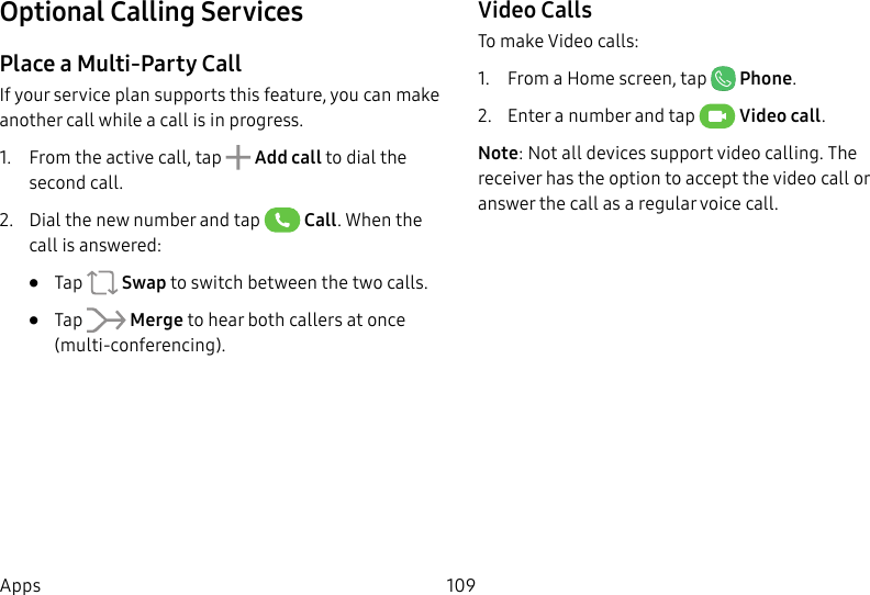 109AppsOptional Calling ServicesPlace a Multi-Party CallIf your service plan supports this feature, you can make another call while a call is in progress. 1.  From the active call, tap   Add call to dial the second call.2.  Dial the new number and tap   Call. When the call is answered:•  Tap   Swap to switch between the two calls.•  Tap   Merge to hear both callers at once (multi-conferencing).Video CallsTo make Video calls:1.  From a Home screen, tap  Phone.2.  Enter a number and tap  Video call.Note: Not all devices support video calling. The receiver has the option to accept the video call or answer the call as a regular voice call.