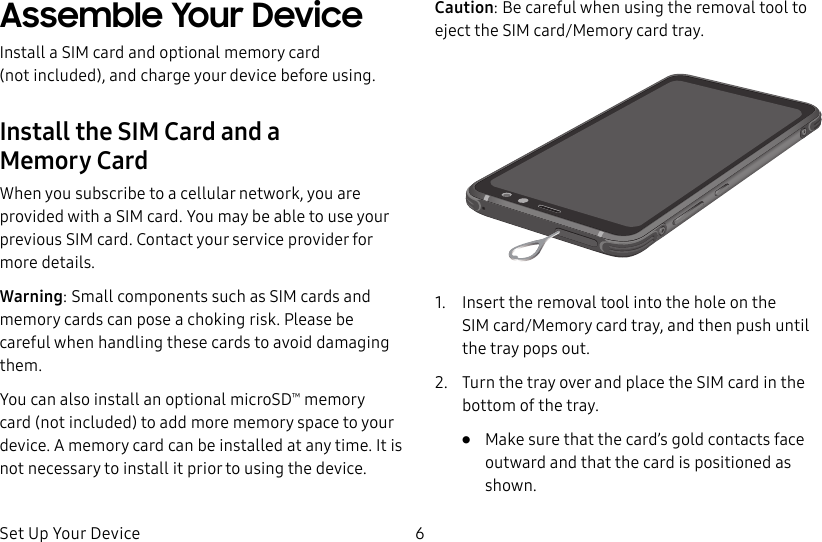 Set Up Your Device 6Assemble Your DeviceInstall a SIM card and optional memory card (notincluded), and charge your device before using.Install the SIM Card and a MemoryCardWhen you subscribe to a cellular network, you are provided with a SIM card. You may be able to use your previous SIM card. Contact your service provider for more details.Warning: Small components such as SIM cards and memory cards can pose a choking risk. Please be careful when handling these cards to avoid damaging them. You can also install an optional microSD™ memory card (not included) to add more memory space to your device. A memory card can be installed at any time. It is not necessary to install it prior to using the device.Caution: Be careful when using the removal tool to eject the SIM card/Memory card tray.1.  Insert the removal tool into the hole on the SIMcard/Memory card tray, and then push until thetray pops out.2.  Turn the tray over and place the SIM card in the bottom of the tray.•  Make sure that the card’s gold contacts face outward and that the card is positioned as shown.