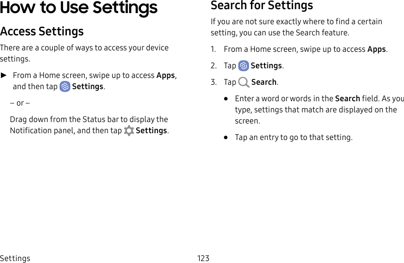 Settings 123How to Use SettingsAccess SettingsThere are a couple of ways to access your device settings. ►From a Home screen, swipe up to access Apps, and then tap  Settings.– or –Drag down from the Statusbar to display the Notification panel, andthen tap  Settings.Search for SettingsIf you are not sure exactly where to find a certain setting, you can use the Search feature.1.  From a Home screen, swipe up to access Apps.2.  Tap  Settings.3.  Tap  Search.•  Enter a word or words in the Search field. Asyou type, settings that match are displayed on the screen.•  Tap an entry to go to that setting.